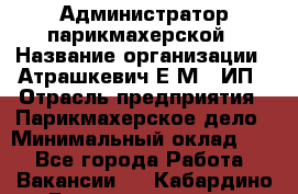 Администратор парикмахерской › Название организации ­ Атрашкевич Е.М., ИП › Отрасль предприятия ­ Парикмахерское дело › Минимальный оклад ­ 1 - Все города Работа » Вакансии   . Кабардино-Балкарская респ.